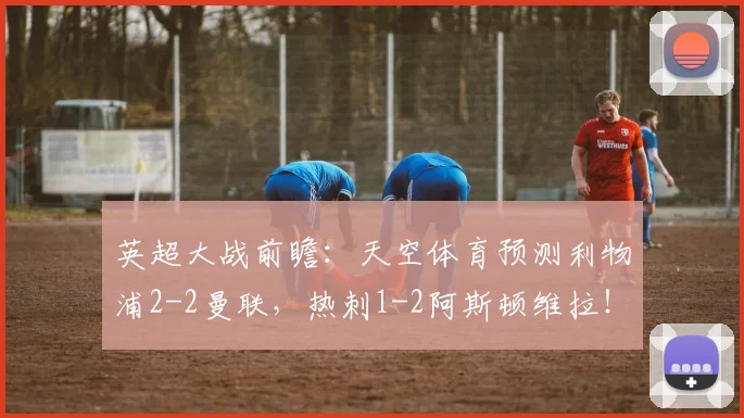 英超大战前瞻：天空体育预测利物浦2-2曼联，热刺1-2阿斯顿维拉！
