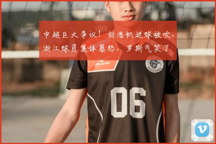 中超巨大争议！刘浩帆进球被吹，浙江球员集体暴怒，罗斯气笑了