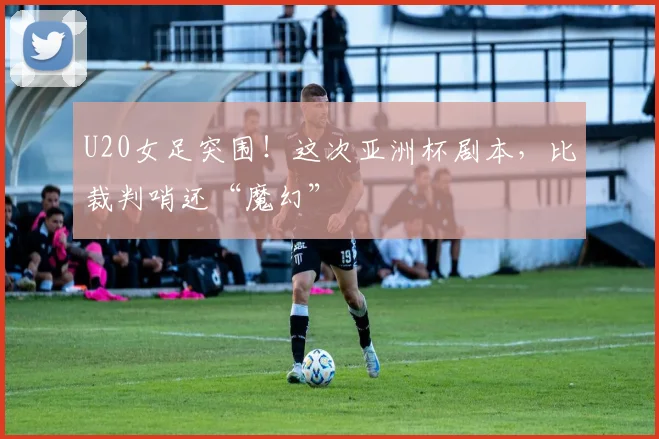 U20女足突围！这次亚洲杯剧本，比裁判哨还“魔幻”