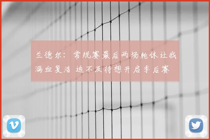 兰德尔：常规赛最后两场轮休让我满血复活 迫不及待想开启季后赛