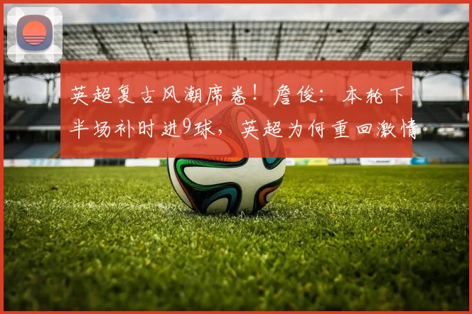 英超复古风潮席卷！詹俊：本轮下半场补时进9球，英超为何重回激情年代？