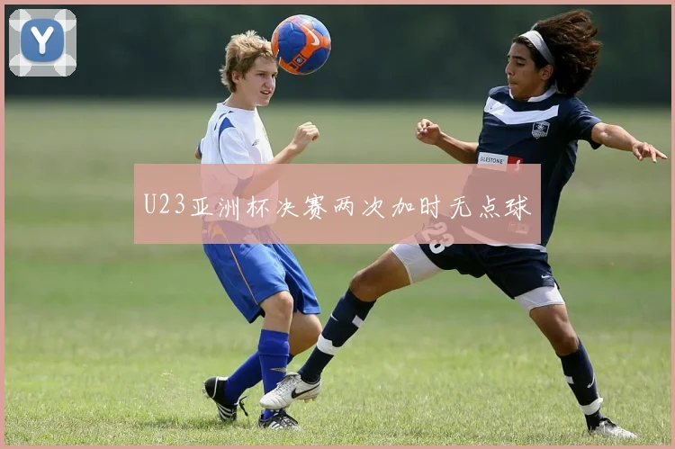 U23亚洲杯决赛两次加时无点球