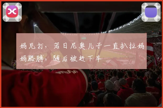妈见打，若日尼奥儿子一直扒拉妈妈胳膊，随后被赶下车