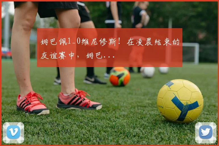 姆巴佩1_0维尼修斯！在凌晨结束的友谊赛中，姆巴...