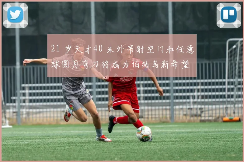 21 岁天才40 米外吊射空门和任意球圆月弯刀将成为伯纳乌新希望