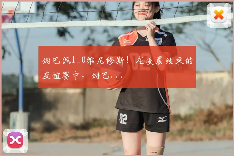 姆巴佩1_0维尼修斯！在凌晨结束的友谊赛中，姆巴...