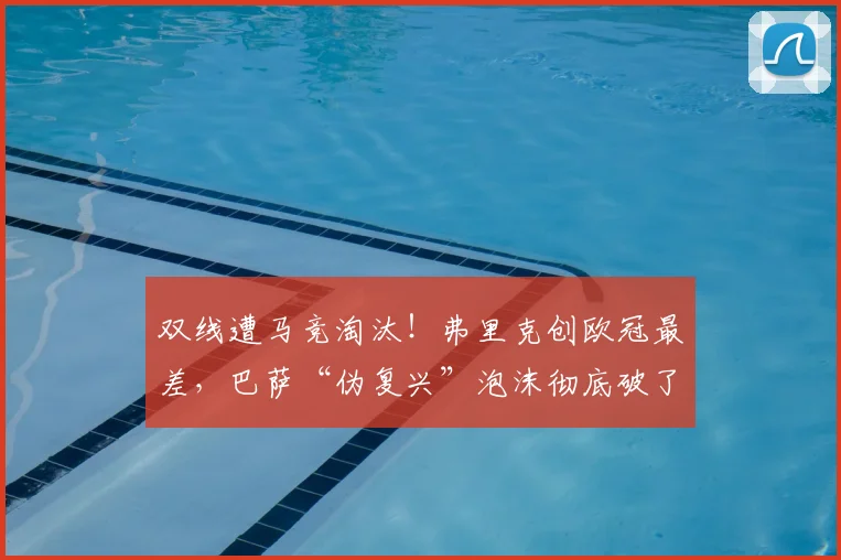 双线遭马竞淘汰！弗里克创欧冠最差，巴萨“伪复兴”泡沫彻底破了