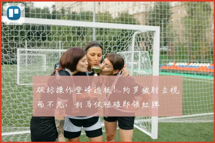 双标操作登峰造极！约罗被肘击视而不见，利马仅轻碰即领红牌