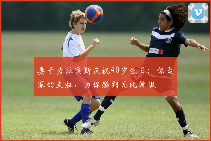 妻子为拉莫斯庆祝40岁生日：你是家的支柱，为你感到无比骄傲