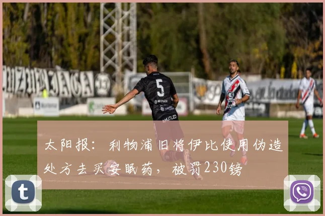 太阳报：利物浦旧将伊比使用伪造处方去买安眠药，被罚230镑