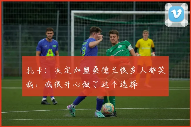 扎卡：决定加盟桑德兰很多人都笑我，我很开心做了这个选择