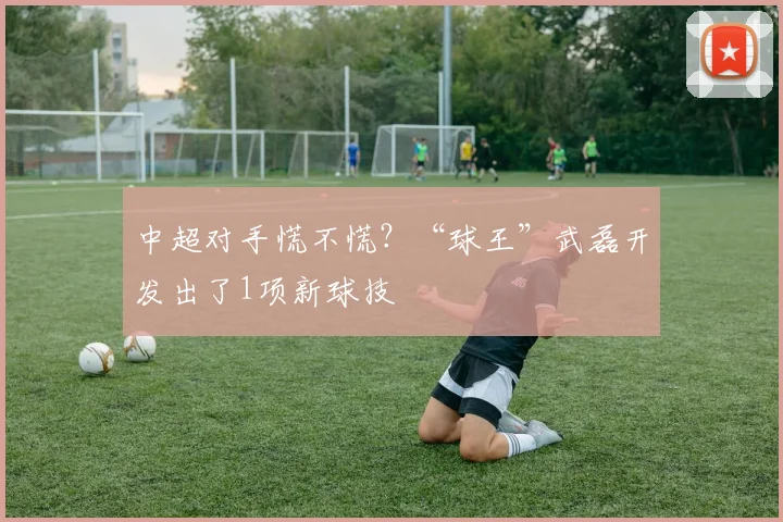 中超对手慌不慌？“球王”武磊开发出了1项新球技